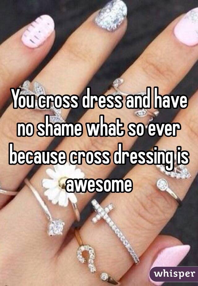 You cross dress and have no shame what so ever because cross dressing is awesome