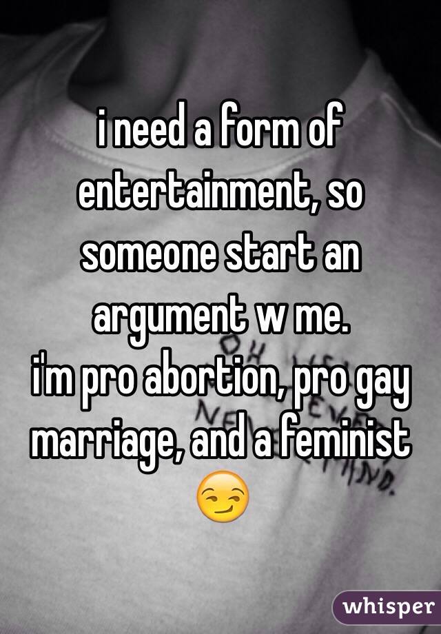 i need a form of entertainment, so someone start an argument w me.
i'm pro abortion, pro gay marriage, and a feminist 
😏