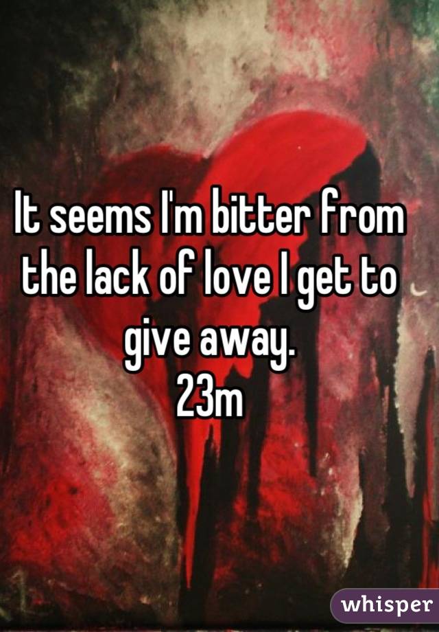 It seems I'm bitter from the lack of love I get to give away. 
23m