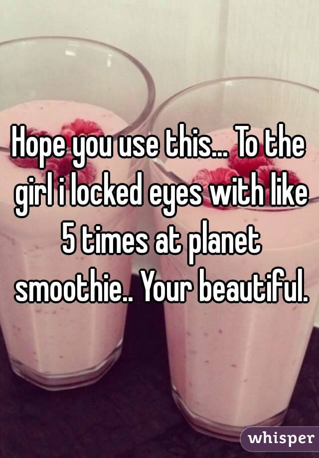 Hope you use this... To the girl i locked eyes with like 5 times at planet smoothie.. Your beautiful.