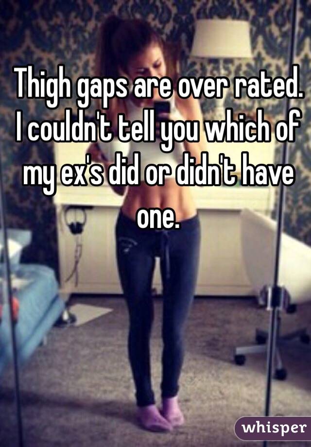 Thigh gaps are over rated. I couldn't tell you which of my ex's did or didn't have one. 