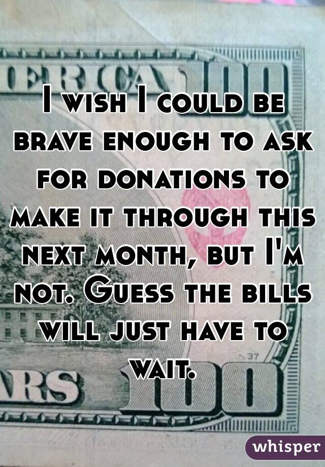 I wish I could be brave enough to ask for donations to make it through this next month, but I'm not. Guess the bills will just have to wait. 