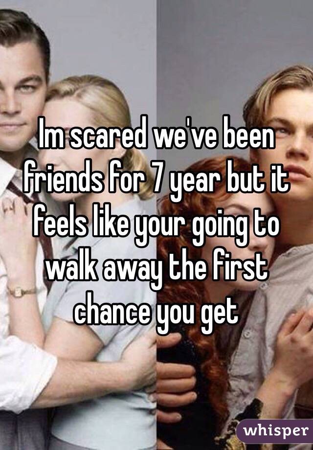 Im scared we've been friends for 7 year but it feels like your going to walk away the first chance you get