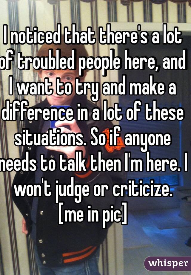 I noticed that there's a lot of troubled people here, and I want to try and make a difference in a lot of these situations. So if anyone needs to talk then I'm here. I won't judge or criticize.
[me in pic]