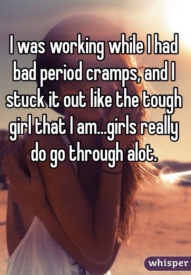 I was working while I had bad period cramps, and I stuck it out like the tough girl that I am...girls really do go through alot.