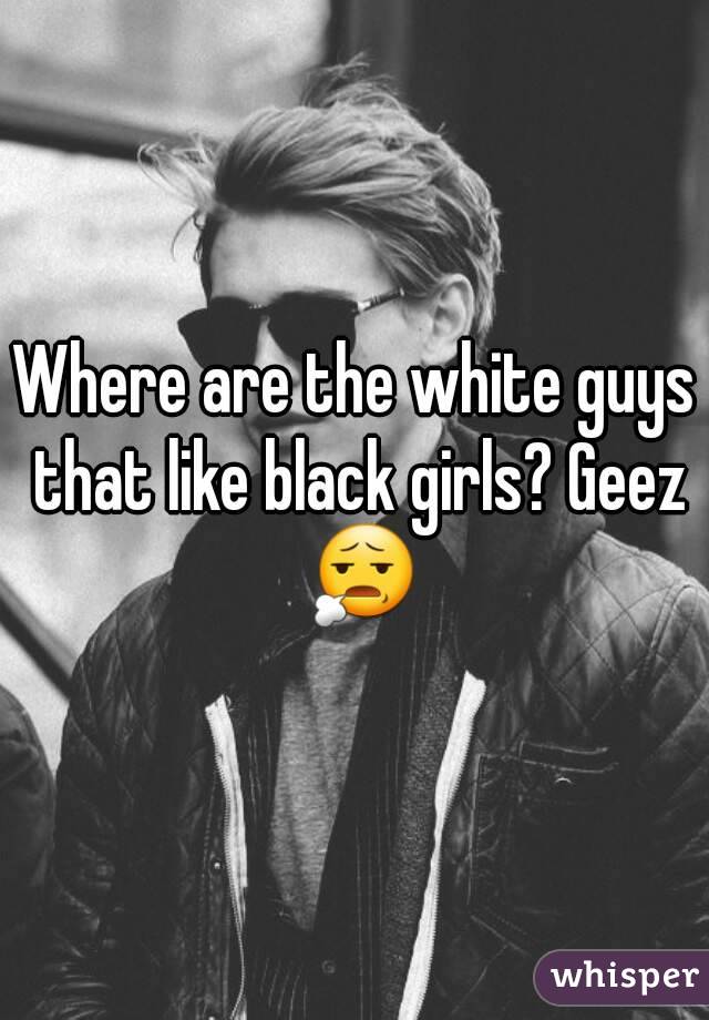 Where are the white guys that like black girls? Geez 😧