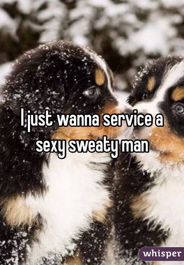 I just wanna service a sexy sweaty man