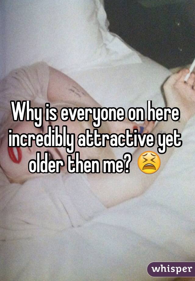 Why is everyone on here incredibly attractive yet older then me? 😫
