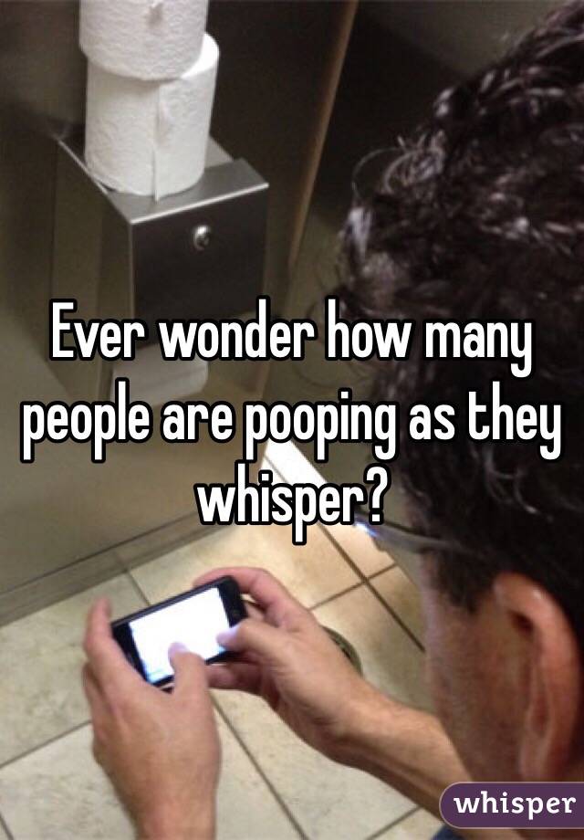 Ever wonder how many people are pooping as they whisper?