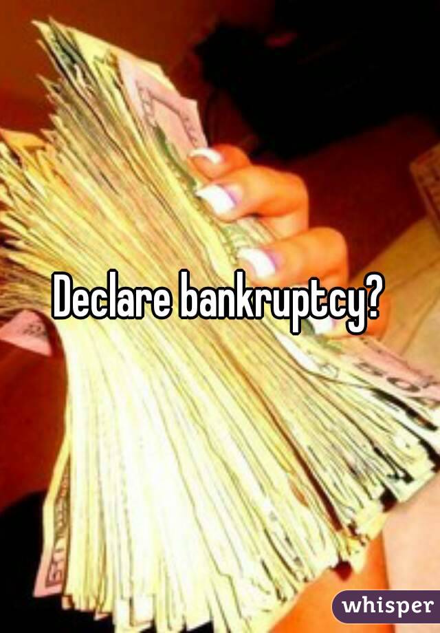 Declare bankruptcy?