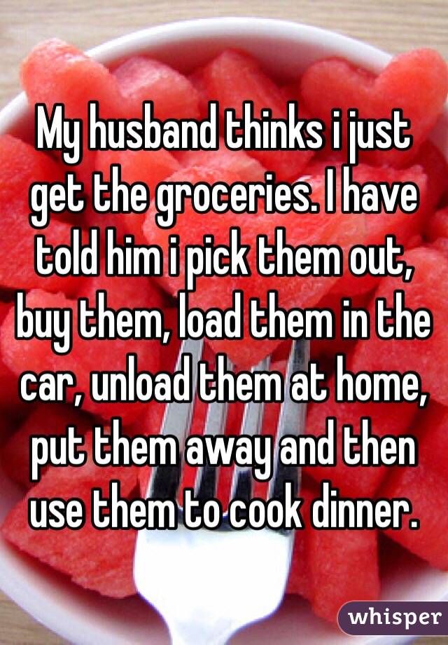 My husband thinks i just get the groceries. I have told him i pick them out, buy them, load them in the car, unload them at home, put them away and then use them to cook dinner.