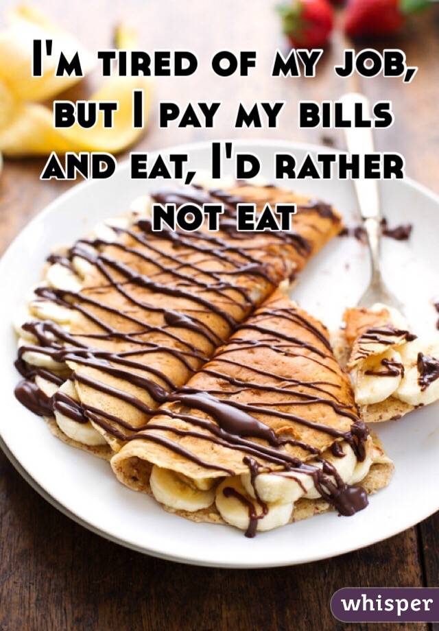 I'm tired of my job, but I pay my bills and eat, I'd rather not eat