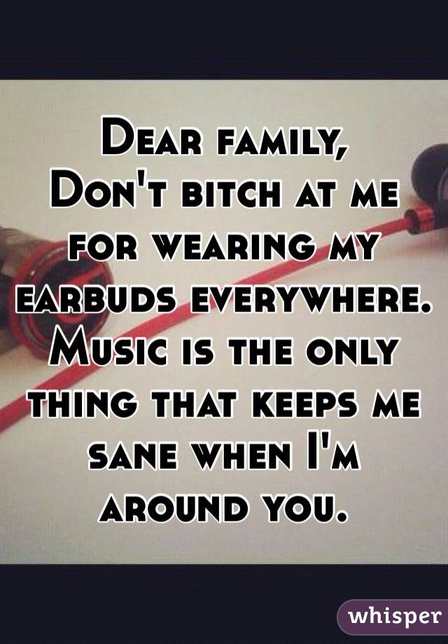 Dear family, 
Don't bitch at me for wearing my earbuds everywhere. Music is the only thing that keeps me sane when I'm around you. 