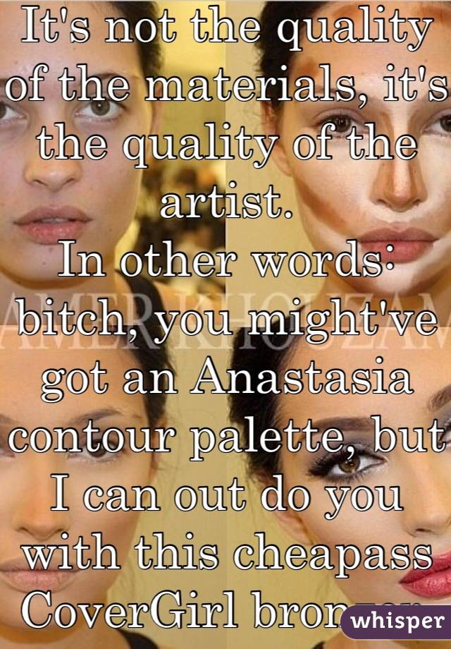 It's not the quality of the materials, it's the quality of the artist.
In other words: bitch, you might've got an Anastasia contour palette, but I can out do you with this cheapass CoverGirl bronzer.