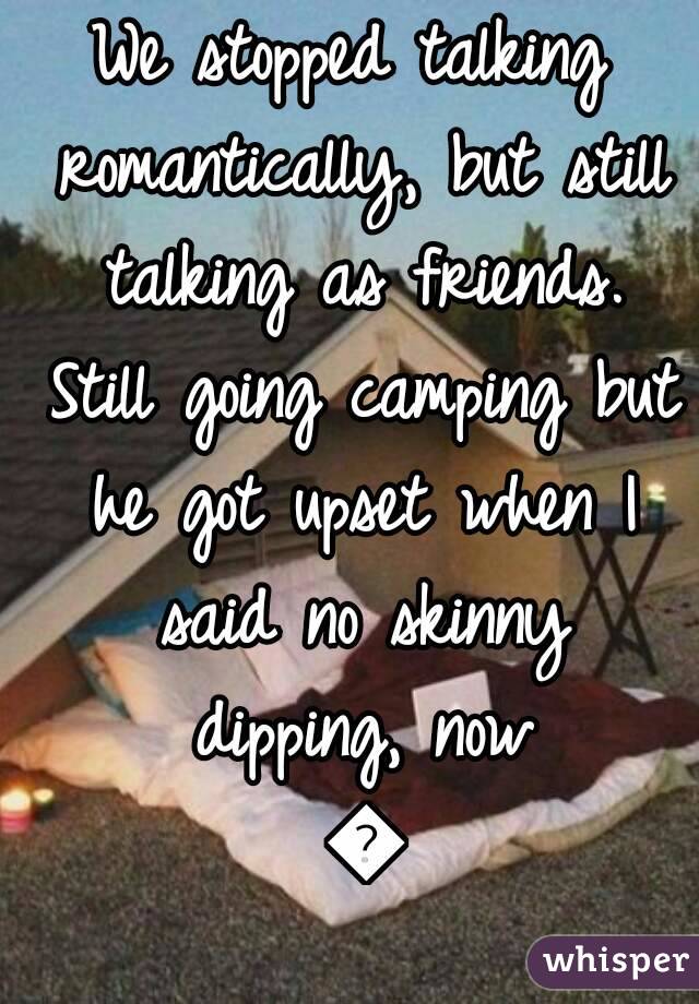 We stopped talking romantically, but still talking as friends. Still going camping but he got upset when I said no skinny dipping, now 😂