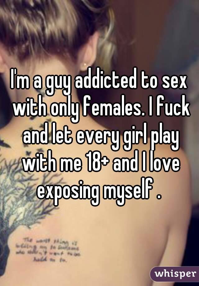 I'm a guy addicted to sex with only females. I fuck and let every girl play with me 18+ and I love exposing myself . 