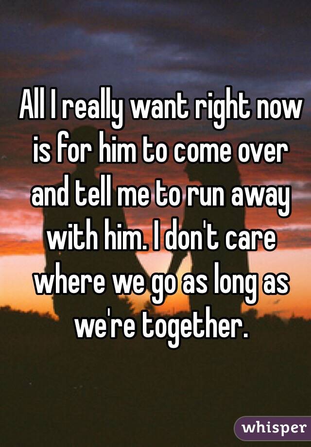 All I really want right now is for him to come over and tell me to run away with him. I don't care where we go as long as we're together.