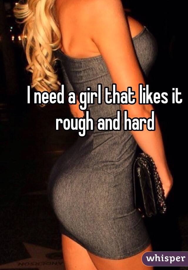 I need a girl that likes it rough and hard