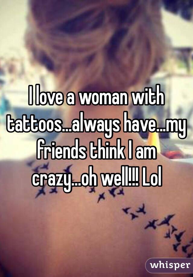 I love a woman with tattoos...always have...my friends think I am crazy...oh well!!! Lol