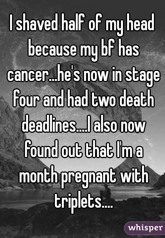 I shaved half of my head because my bf has cancer...he's now in stage four and had two death deadlines....I also now found out that I'm a month pregnant with triplets....