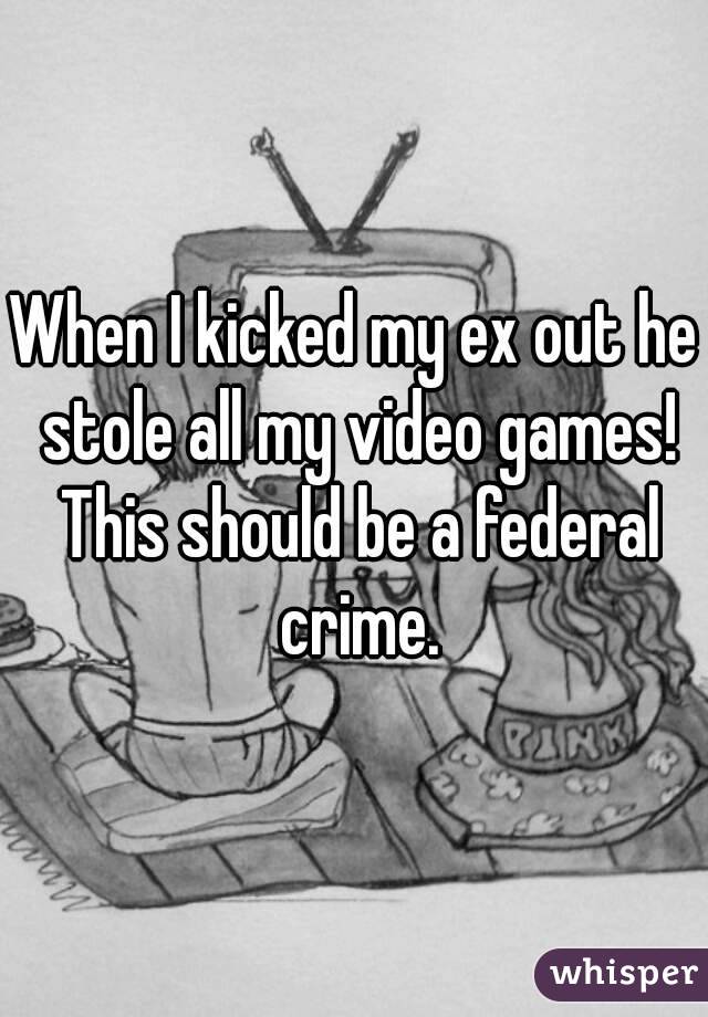 When I kicked my ex out he stole all my video games! This should be a federal crime.