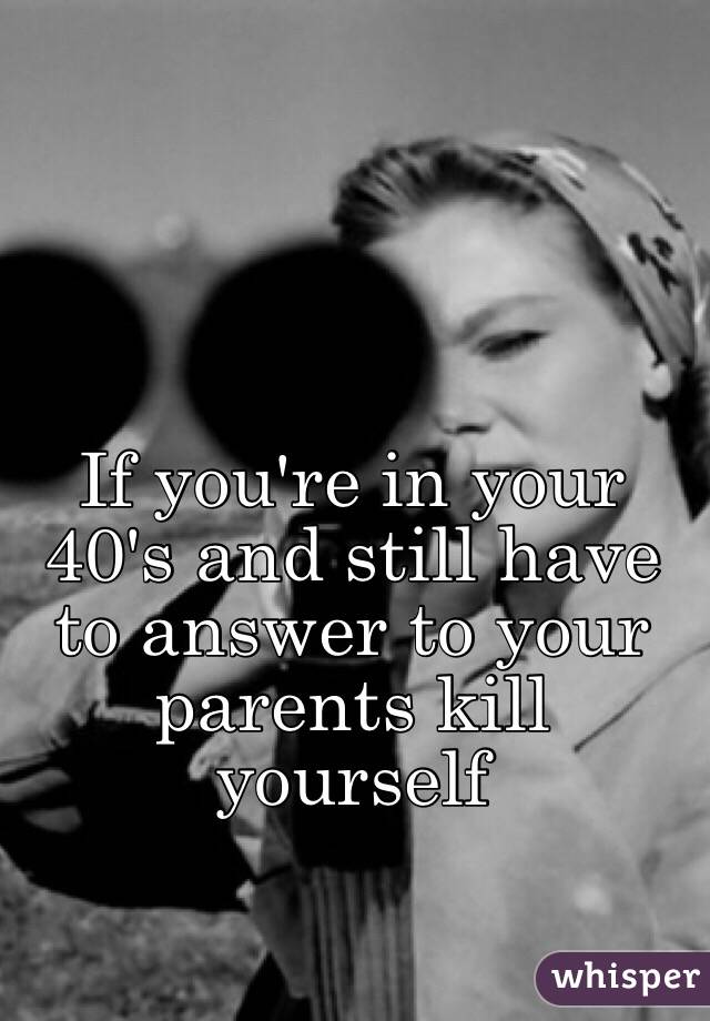 If you're in your 40's and still have to answer to your parents kill yourself