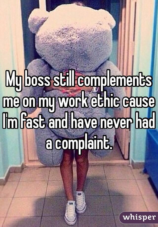 My boss still complements me on my work ethic cause I'm fast and have never had a complaint.