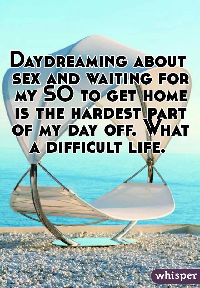 Daydreaming about sex and waiting for my SO to get home is the hardest part of my day off. What a difficult life. 