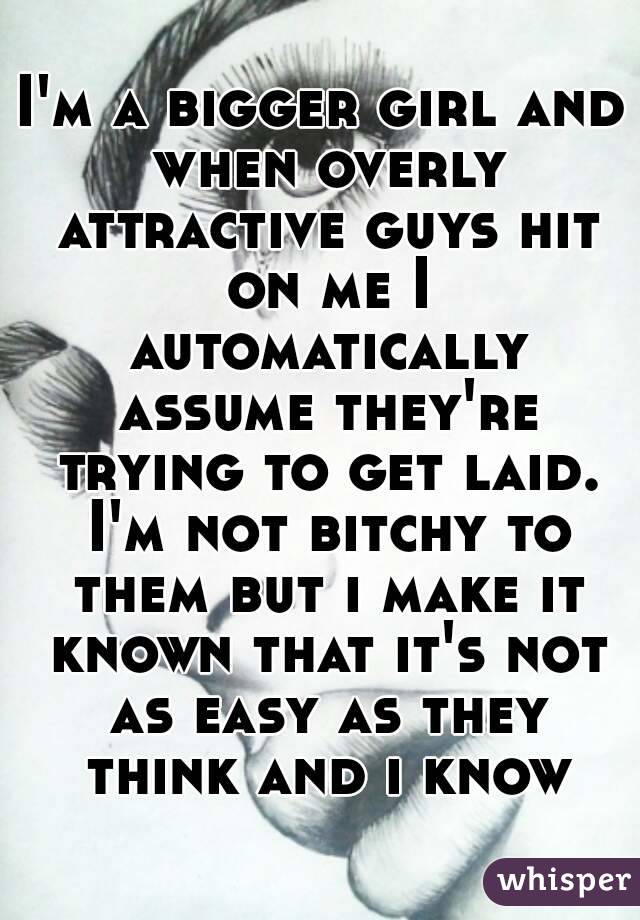 I'm a bigger girl and when overly attractive guys hit on me I automatically assume they're trying to get laid. I'm not bitchy to them but i make it known that it's not as easy as they think and i know