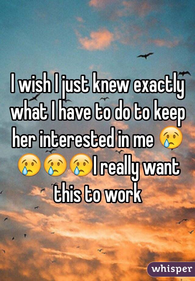 I wish I just knew exactly what I have to do to keep her interested in me 😢😢😢😢I really want this to work