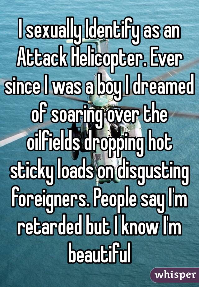 I sexually Identify as an Attack Helicopter. Ever since I was a boy I dreamed of soaring over the oilfields dropping hot sticky loads on disgusting foreigners. People say I'm retarded but I know I'm beautiful 