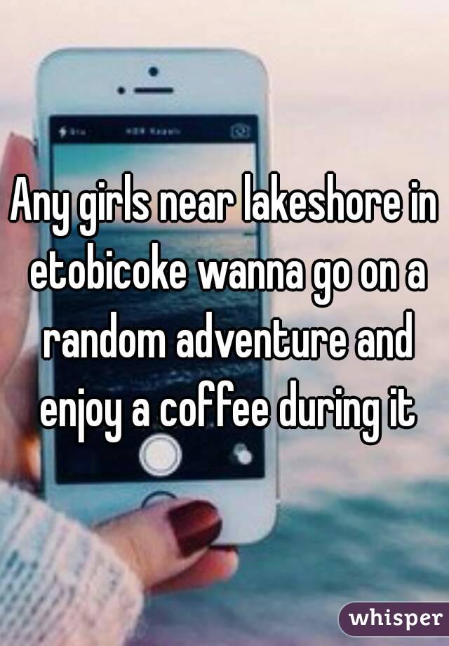 Any girls near lakeshore in etobicoke wanna go on a random adventure and enjoy a coffee during it