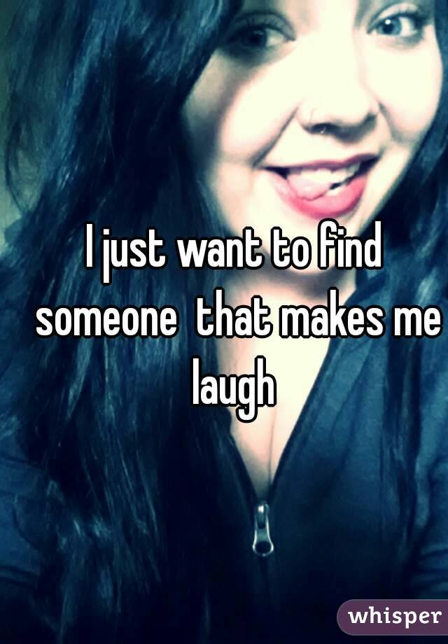 I just want to find someone  that makes me laugh 