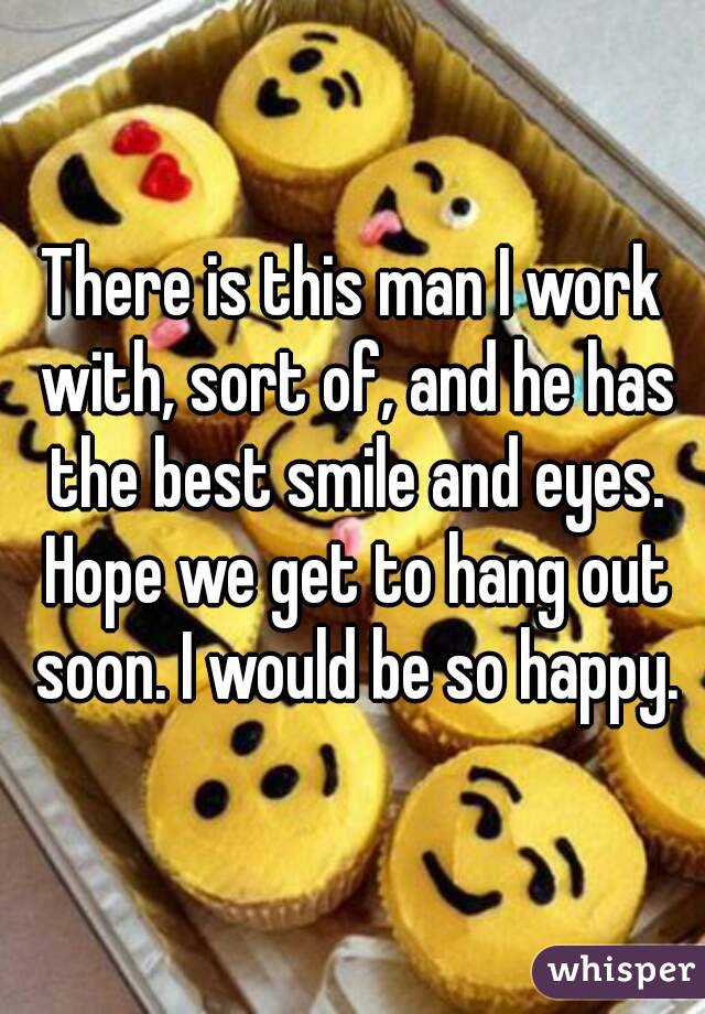 There is this man I work with, sort of, and he has the best smile and eyes. Hope we get to hang out soon. I would be so happy.