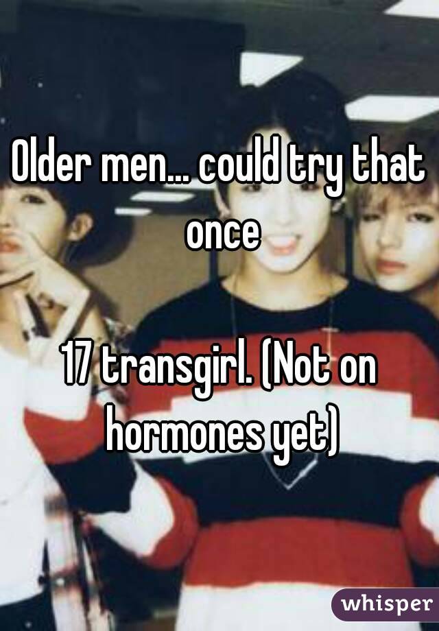 Older men... could try that once

17 transgirl. (Not on hormones yet)