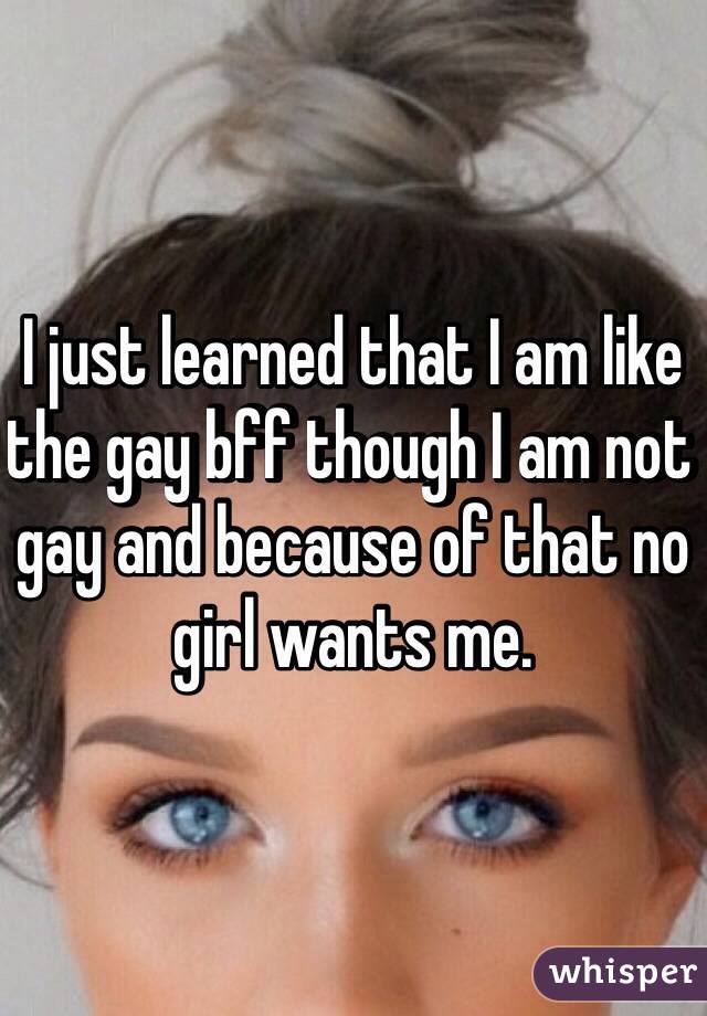 I just learned that I am like the gay bff though I am not gay and because of that no girl wants me.