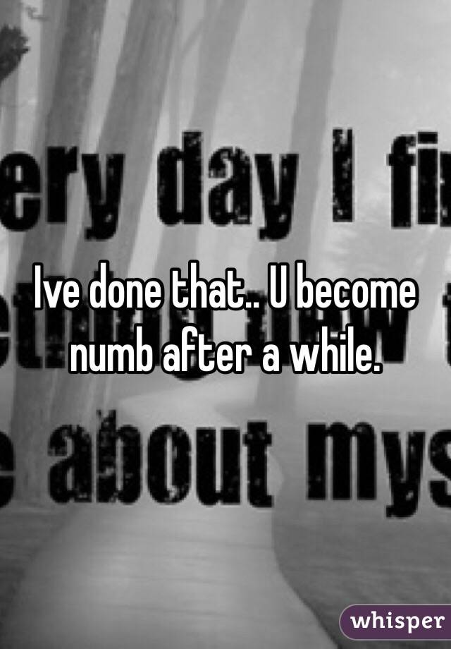 Ive done that.. U become numb after a while.