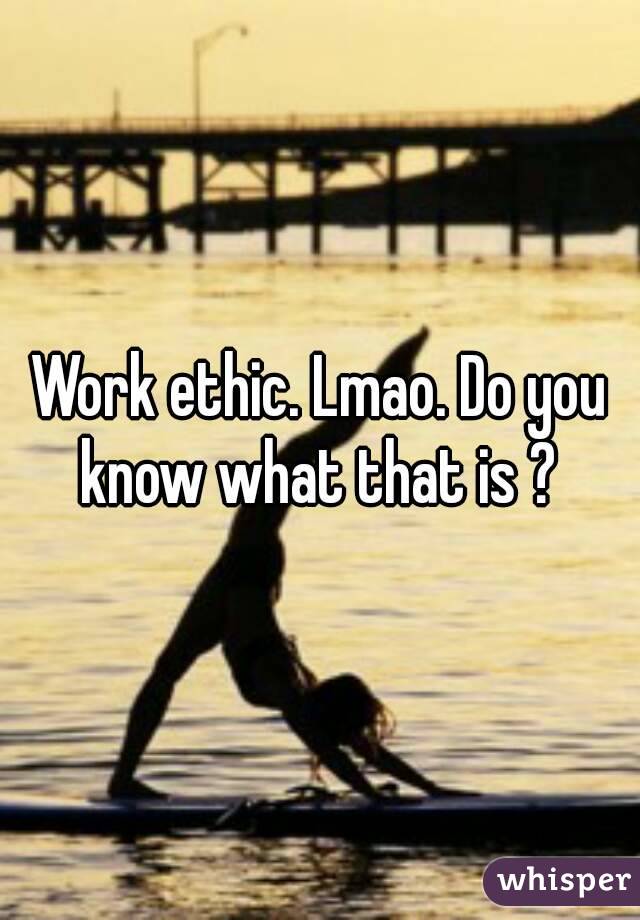 Work ethic. Lmao. Do you know what that is ? 