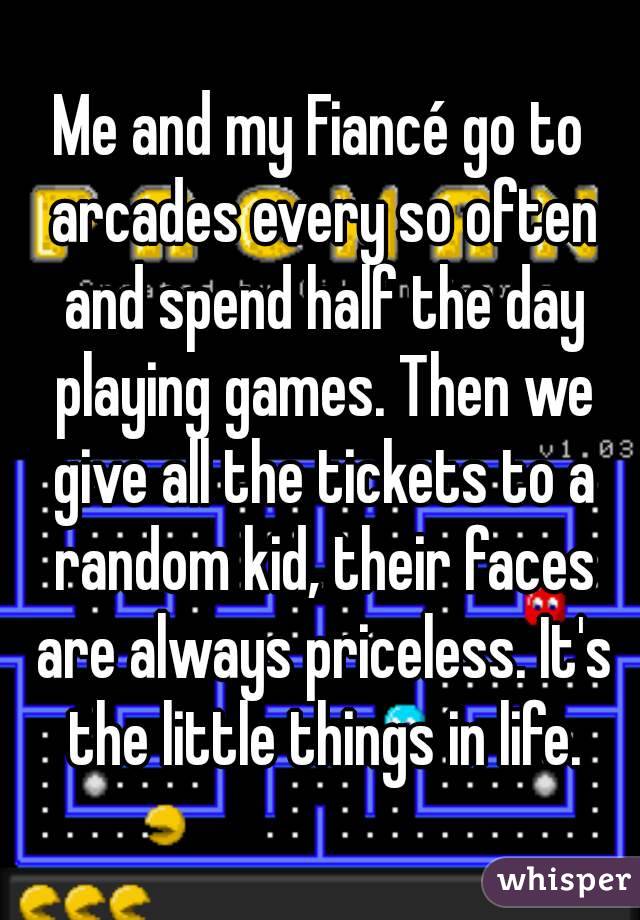 Me and my Fiancé go to arcades every so often and spend half the day playing games. Then we give all the tickets to a random kid, their faces are always priceless. It's the little things in life.