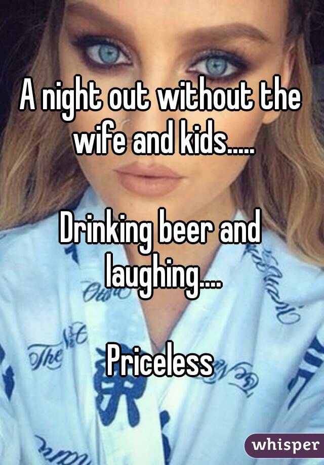 A night out without the wife and kids.....

Drinking beer and laughing....

Priceless