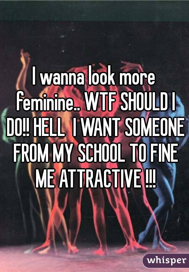 I wanna look more feminine.. WTF SHOULD I DO!! HELL  I WANT SOMEONE FROM MY SCHOOL TO FINE ME ATTRACTIVE !!!