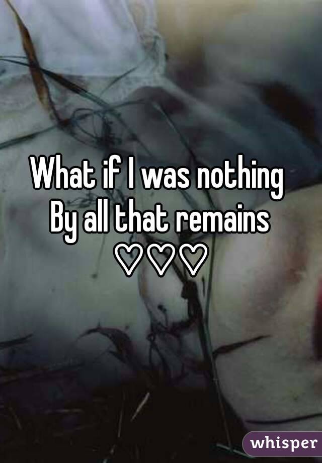 What if I was nothing 
By all that remains
♡♡♡