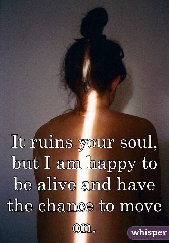 It ruins your soul, but I am happy to be alive and have the chance to move on. 