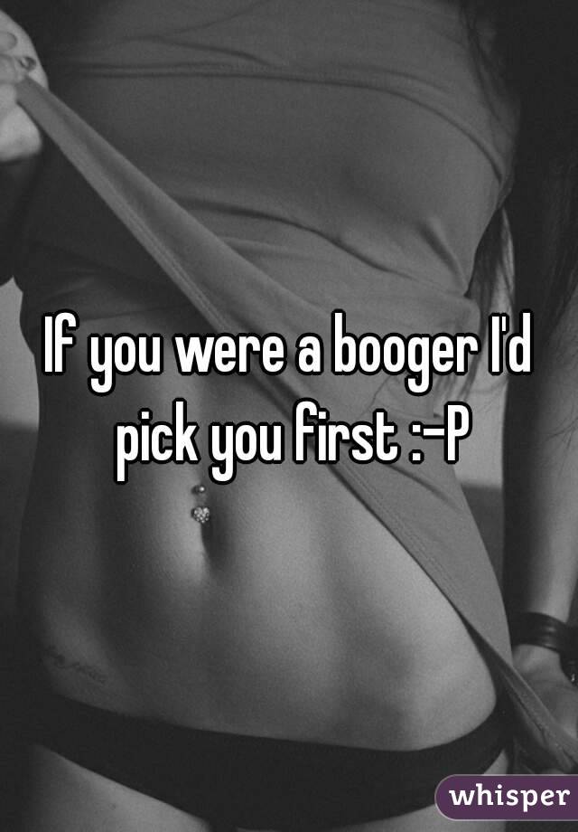 If you were a booger I'd pick you first :-P