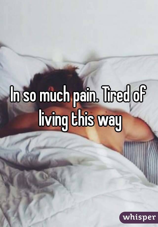 In so much pain. Tired of living this way