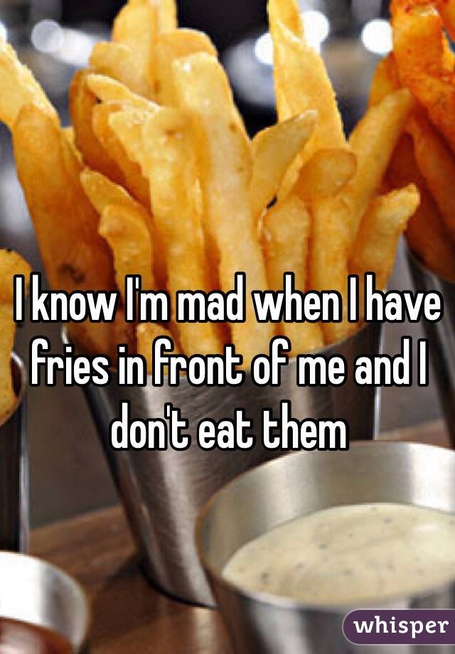 I know I'm mad when I have fries in front of me and I don't eat them 