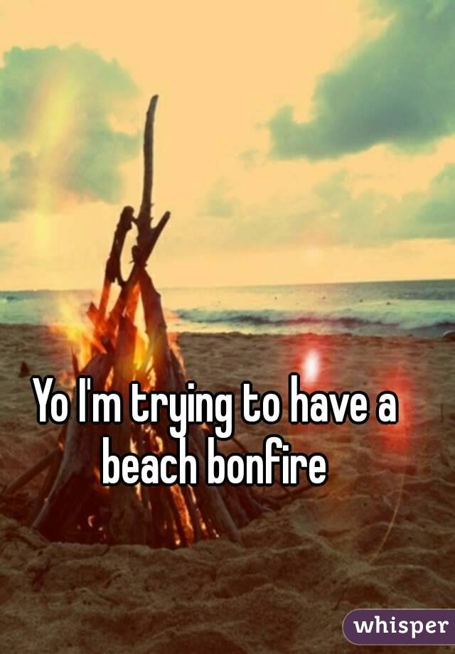 Yo I'm trying to have a beach bonfire 