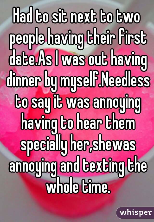 Had to sit next to two people having their first date.As I was out having dinner by myself.Needless to say it was annoying having to hear them specially her,shewas annoying and texting the whole time.