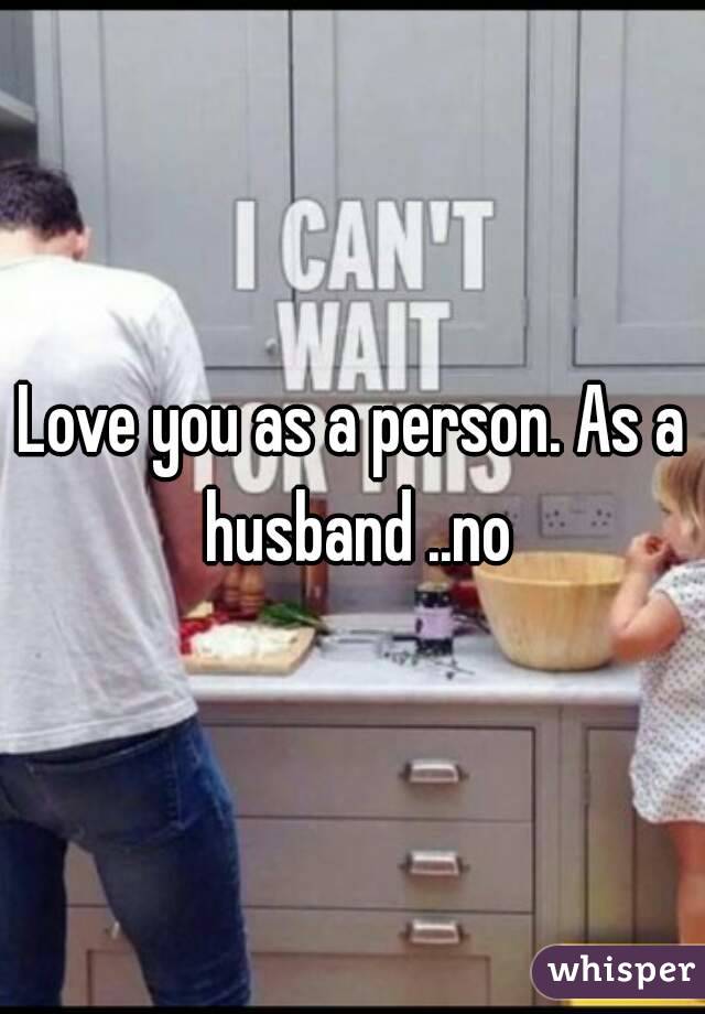 Love you as a person. As a husband ..no