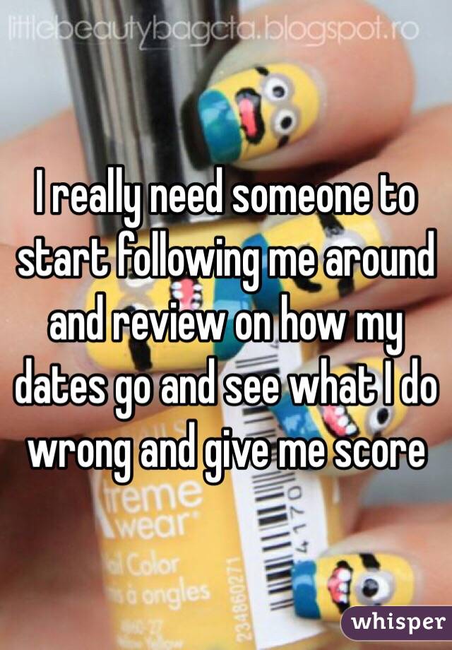 I really need someone to start following me around and review on how my dates go and see what I do wrong and give me score 